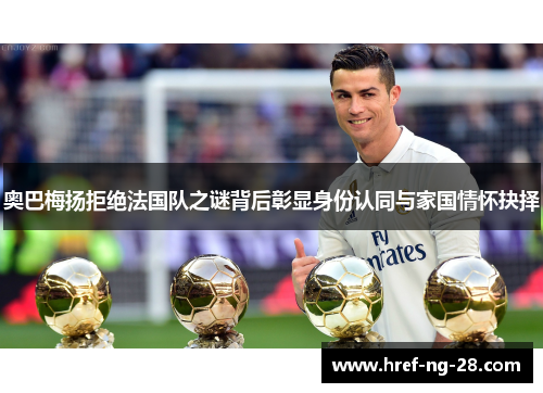 奥巴梅扬拒绝法国队之谜背后彰显身份认同与家国情怀抉择