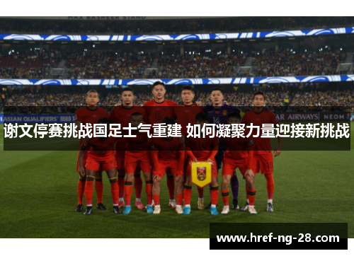 谢文停赛挑战国足士气重建 如何凝聚力量迎接新挑战